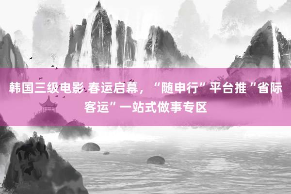 韩国三级电影 春运启幕，“随申行”平台推“省际客运”一站式做事专区