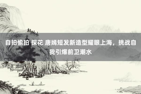 自拍偷拍 探花 唐嫣短发新造型耀眼上海，挑战自我引爆前卫潮水