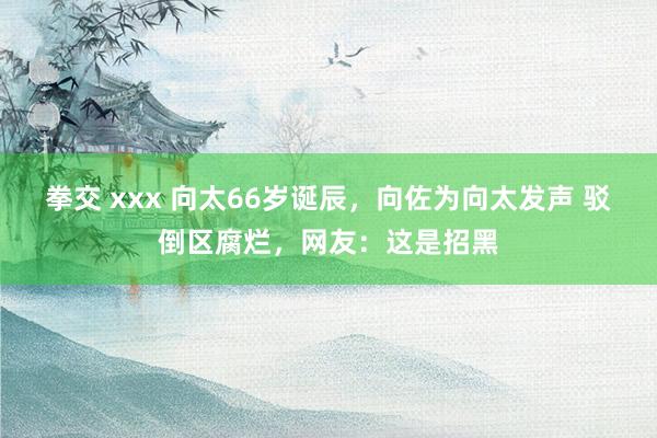 拳交 xxx 向太66岁诞辰，向佐为向太发声 驳倒区腐烂，网友：这是招黑