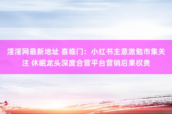 淫淫网最新地址 喜临门：小红书主意激勉市集关注 休眠龙头深度合营平台营销后果权贵