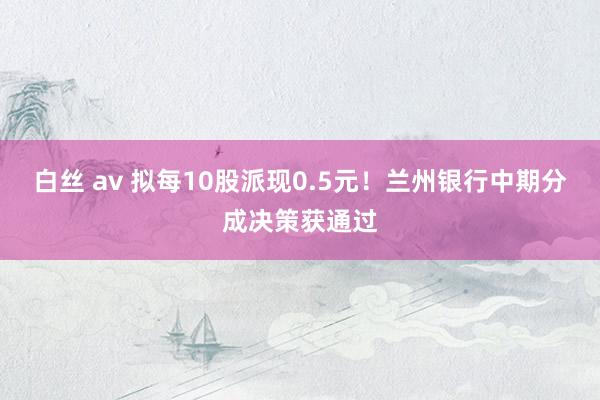 白丝 av 拟每10股派现0.5元！兰州银行中期分成决策获通过