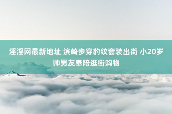 淫淫网最新地址 滨崎步穿豹纹套装出街 小20岁帅男友奉陪逛街购物