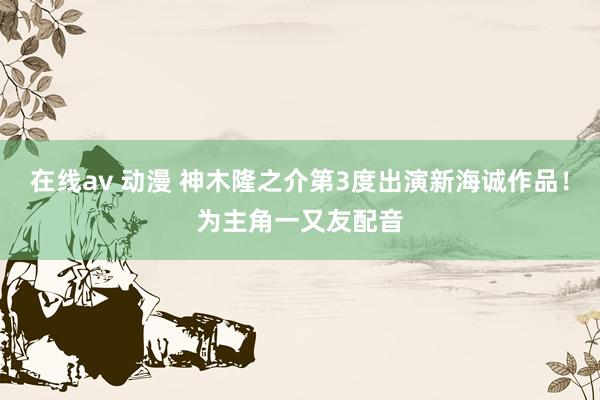 在线av 动漫 神木隆之介第3度出演新海诚作品！为主角一又友配音