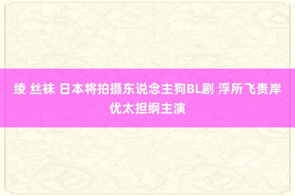 绫 丝袜 日本将拍摄东说念主狗BL剧 浮所飞贵岸优太担纲主演