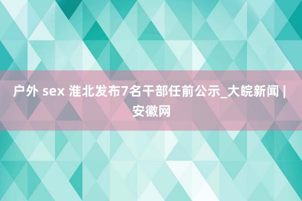 户外 sex 淮北发布7名干部任前公示_大皖新闻 | 安徽网