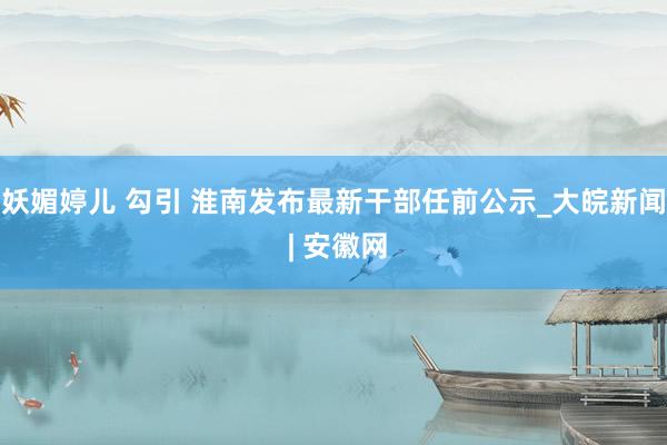 妖媚婷儿 勾引 淮南发布最新干部任前公示_大皖新闻 | 安徽网