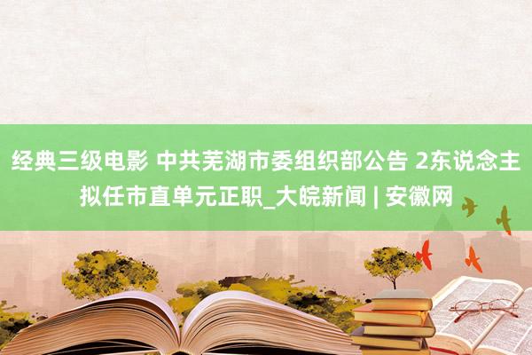 经典三级电影 中共芜湖市委组织部公告 2东说念主拟任市直单元正职_大皖新闻 | 安徽网