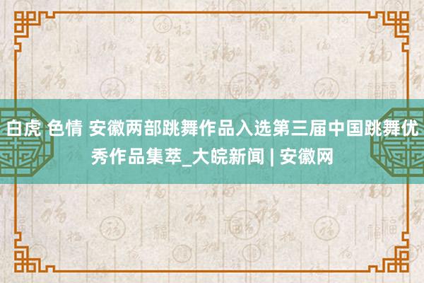 白虎 色情 安徽两部跳舞作品入选第三届中国跳舞优秀作品集萃_大皖新闻 | 安徽网