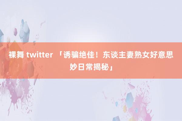 裸舞 twitter 「诱骗绝佳！东谈主妻熟女好意思妙日常揭秘」