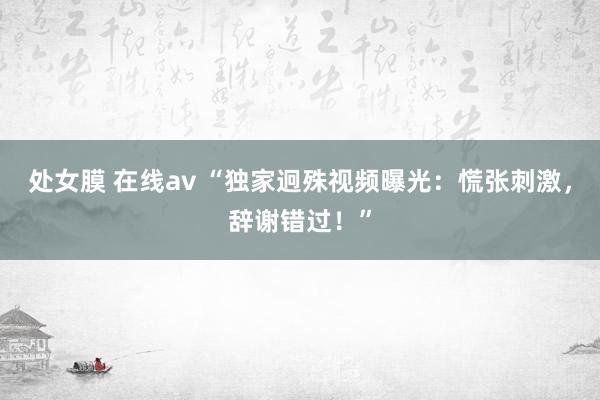 处女膜 在线av “独家迥殊视频曝光：慌张刺激，辞谢错过！”