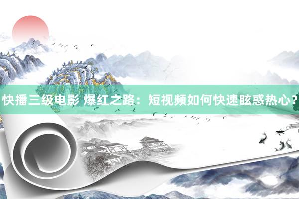 快播三级电影 爆红之路：短视频如何快速眩惑热心？