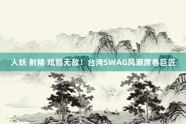 人妖 射精 炫酷无敌！台湾SWAG风潮席卷巨匠