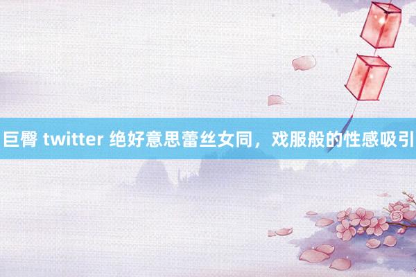 巨臀 twitter 绝好意思蕾丝女同，戏服般的性感吸引