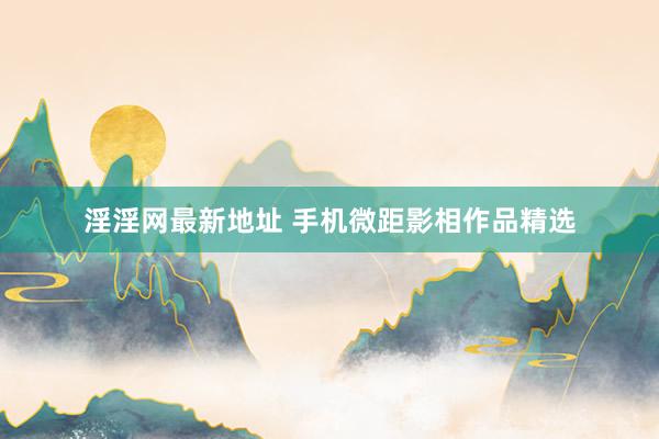 淫淫网最新地址 手机微距影相作品精选