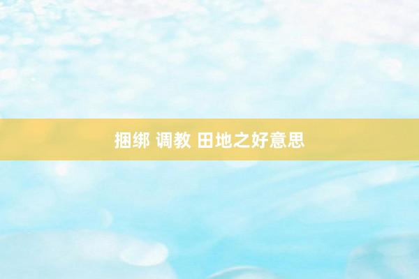 捆绑 调教 田地之好意思