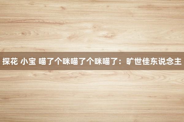 探花 小宝 喵了个咪喵了个咪喵了：旷世佳东说念主