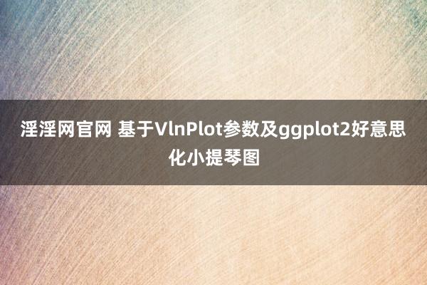 淫淫网官网 基于VlnPlot参数及ggplot2好意思化小提琴图