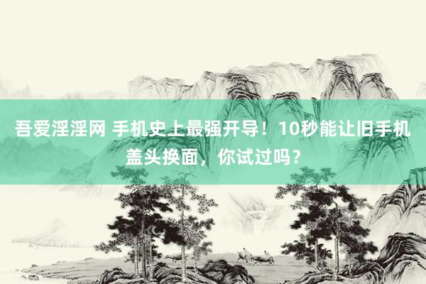 吾爱淫淫网 手机史上最强开导！10秒能让旧手机盖头换面，你试过吗？