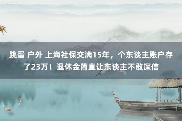 跳蛋 户外 上海社保交满15年，个东谈主账户存了23万！退休金简直让东谈主不敢深信
