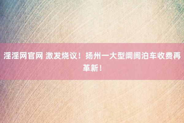 淫淫网官网 激发烧议！扬州一大型阛阓泊车收费再革新！