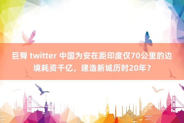 巨臀 twitter 中国为安在距印度仅70公里的边境耗资千亿，建造新城历时20年？