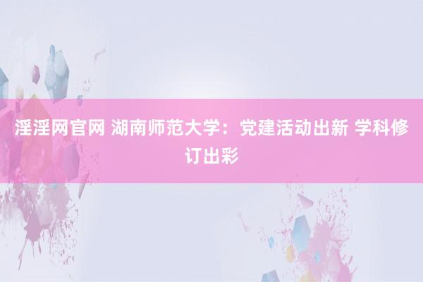 淫淫网官网 湖南师范大学：党建活动出新 学科修订出彩