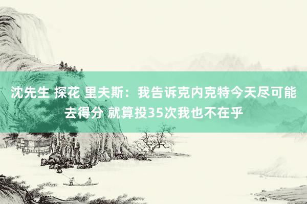 沈先生 探花 里夫斯：我告诉克内克特今天尽可能去得分 就算投35次我也不在乎