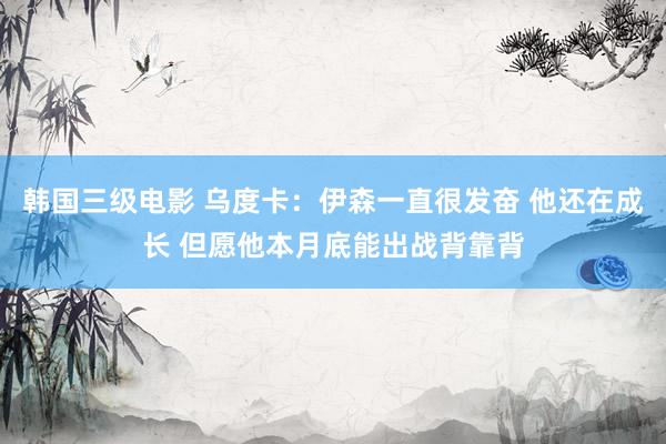 韩国三级电影 乌度卡：伊森一直很发奋 他还在成长 但愿他本月底能出战背靠背