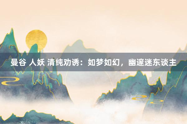 曼谷 人妖 清纯劝诱：如梦如幻，幽邃迷东谈主