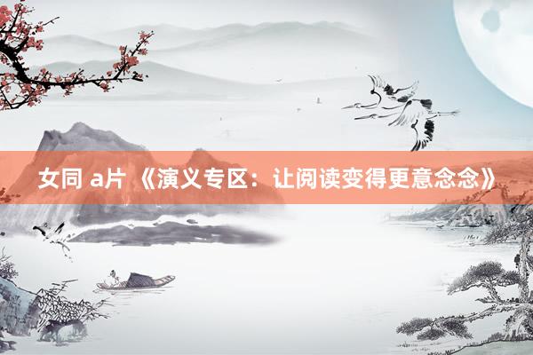 女同 a片 《演义专区：让阅读变得更意念念》
