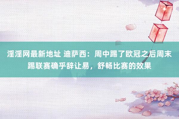 淫淫网最新地址 迪萨西：周中踢了欧冠之后周末踢联赛确乎辞让易，舒畅比赛的效果