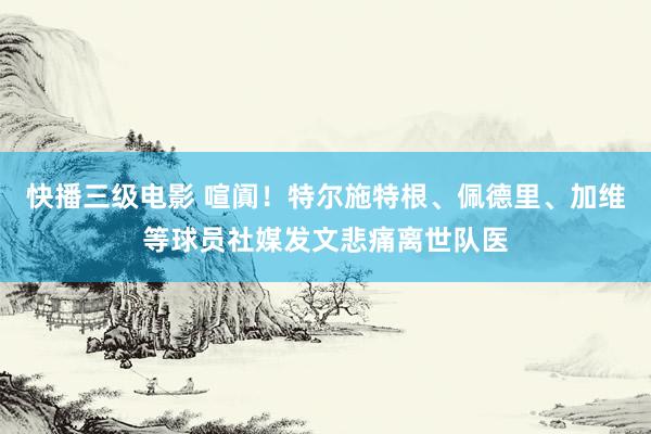 快播三级电影 喧阗！特尔施特根、佩德里、加维等球员社媒发文悲痛离世队医