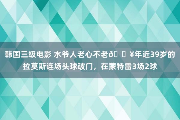 韩国三级电影 水爷人老心不老🔥年近39岁的拉莫斯连场头球破门，在蒙特雷3场2球
