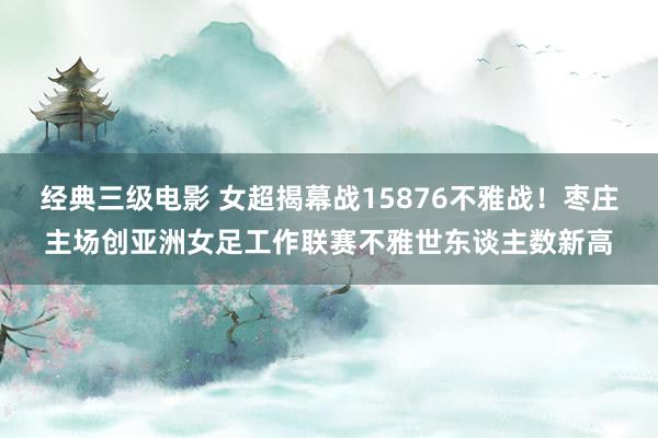 经典三级电影 女超揭幕战15876不雅战！枣庄主场创亚洲女足工作联赛不雅世东谈主数新高