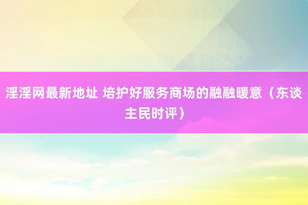 淫淫网最新地址 培护好服务商场的融融暖意（东谈主民时评）