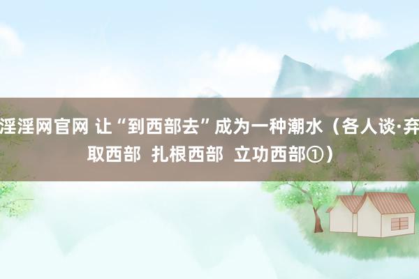淫淫网官网 让“到西部去”成为一种潮水（各人谈·弃取西部  扎根西部  立功西部①）
