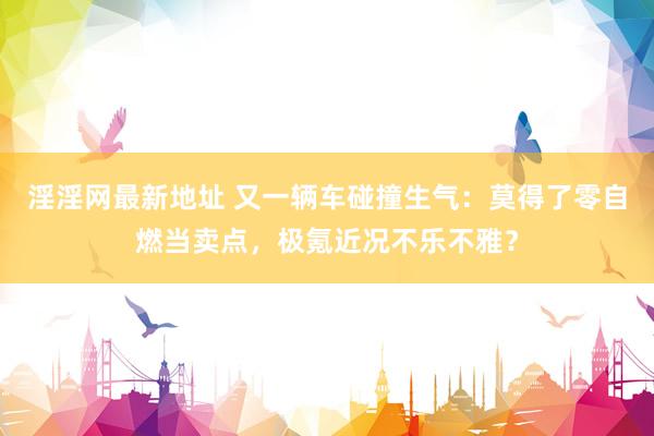 淫淫网最新地址 又一辆车碰撞生气：莫得了零自燃当卖点，极氪近况不乐不雅？