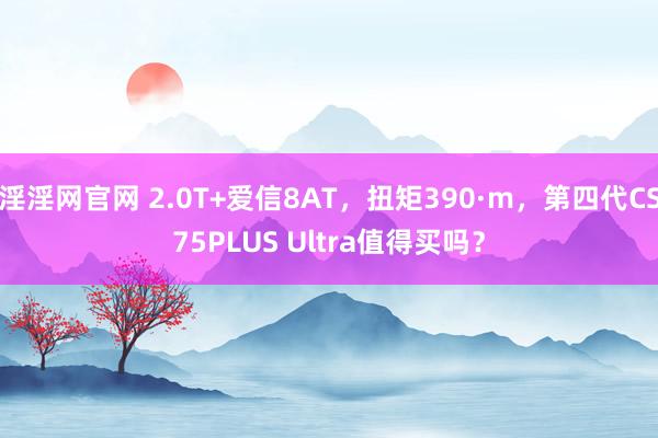 淫淫网官网 2.0T+爱信8AT，扭矩390·m，第四代CS75PLUS Ultra值得买吗？