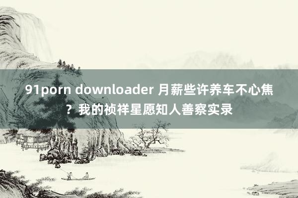 91porn downloader 月薪些许养车不心焦？我的祯祥星愿知人善察实录