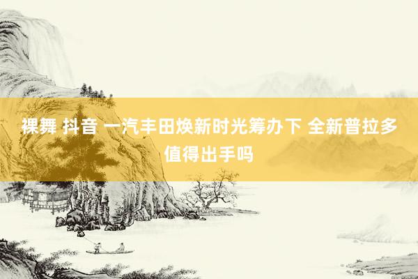 裸舞 抖音 一汽丰田焕新时光筹办下 全新普拉多值得出手吗