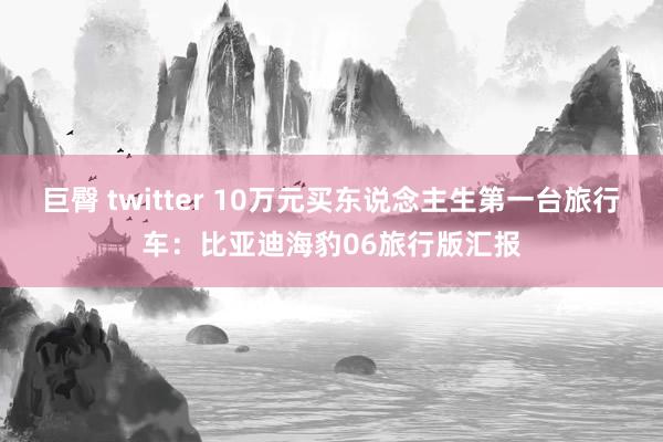 巨臀 twitter 10万元买东说念主生第一台旅行车：比亚迪海豹06旅行版汇报