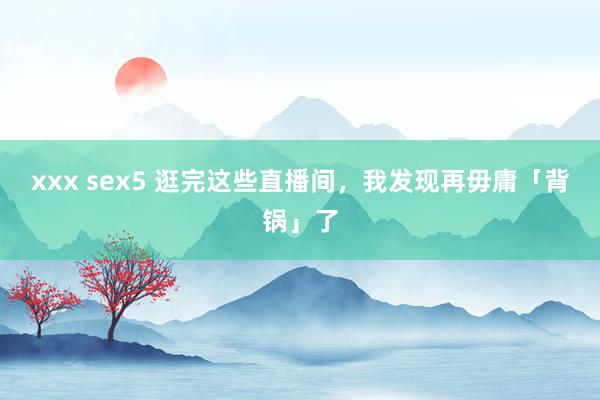 xxx sex5 逛完这些直播间，我发现再毋庸「背锅」了