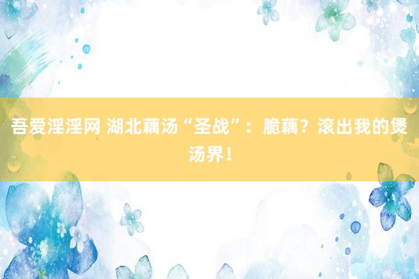 吾爱淫淫网 湖北藕汤“圣战”：脆藕？滚出我的煲汤界！