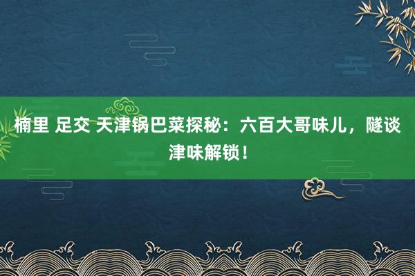 楠里 足交 天津锅巴菜探秘：六百大哥味儿，隧谈津味解锁！