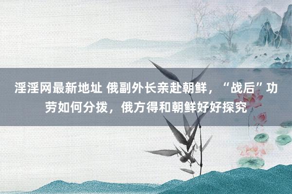 淫淫网最新地址 俄副外长亲赴朝鲜，“战后”功劳如何分拨，俄方得和朝鲜好好探究