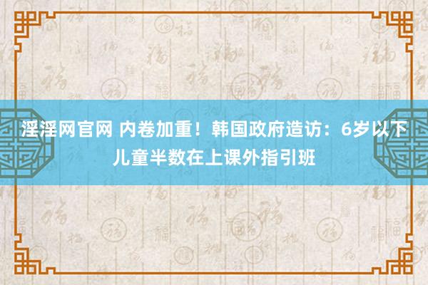 淫淫网官网 内卷加重！韩国政府造访：6岁以下儿童半数在上课外指引班