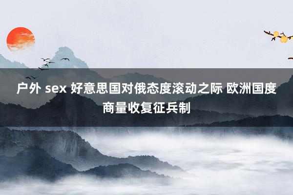 户外 sex 好意思国对俄态度滚动之际 欧洲国度商量收复征兵制
