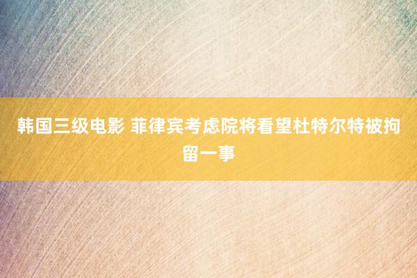 韩国三级电影 菲律宾考虑院将看望杜特尔特被拘留一事