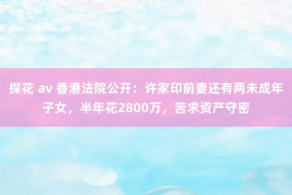 探花 av 香港法院公开：许家印前妻还有两未成年子女，半年花2800万，苦求资产守密