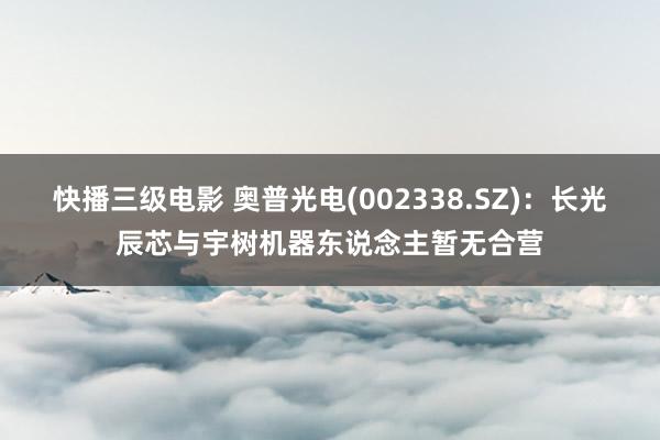 快播三级电影 奥普光电(002338.SZ)：长光辰芯与宇树机器东说念主暂无合营